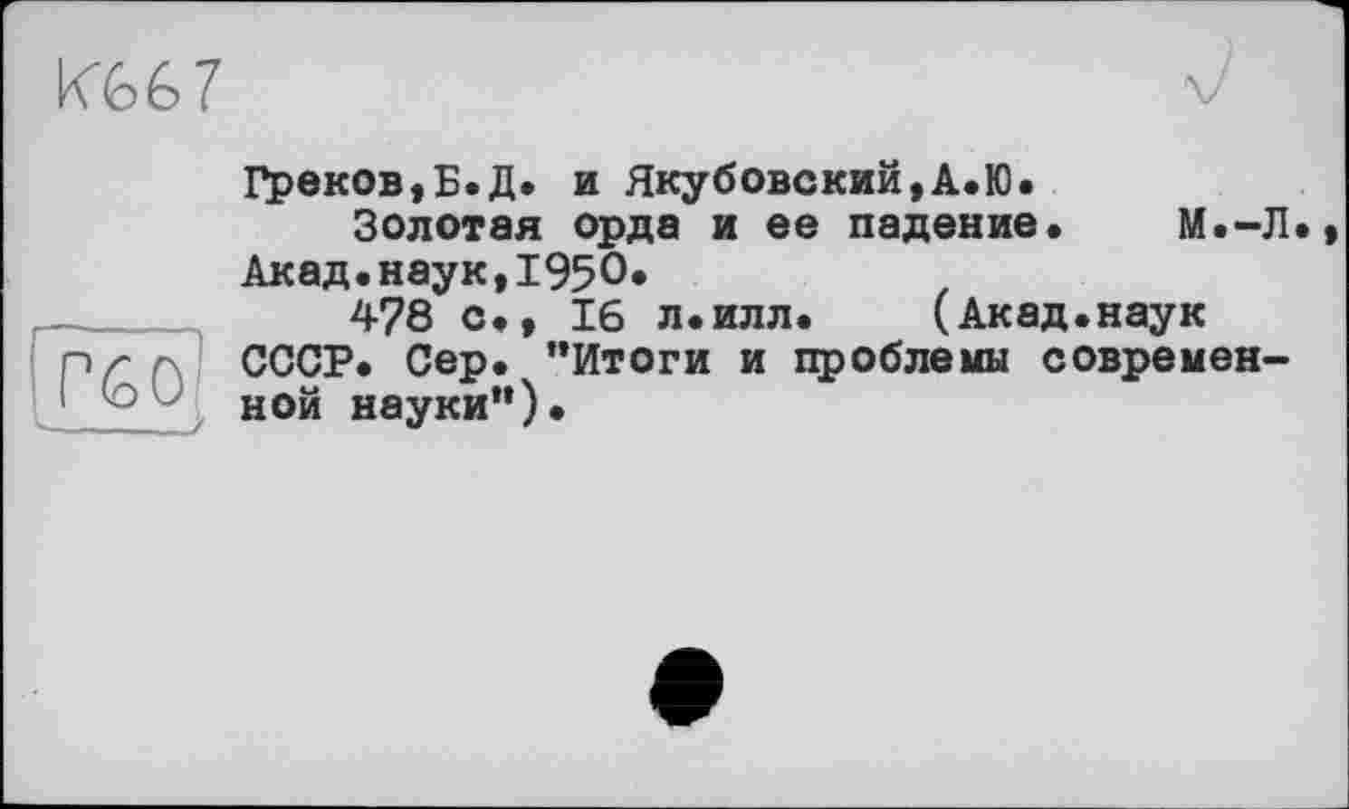 ﻿кЪ6 7
Греков,Б.Д. и Якубовский,А.Ю.
Золотая орда и ее падение. М.-Л Акад.наук,1950.
478 с., 16 л.илл. (Акад.наук nr г СССР. Сер. ’’Итоги и проблемы современной науки”)•